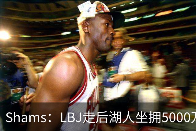 Shams：LBJ走后湖人坐拥5000万空间 将重点补强后场及内线高度
